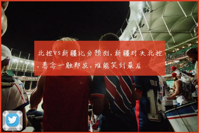 北控vs新疆比分预测,新疆对决北控,悬念一触即发,谁能笑到最后