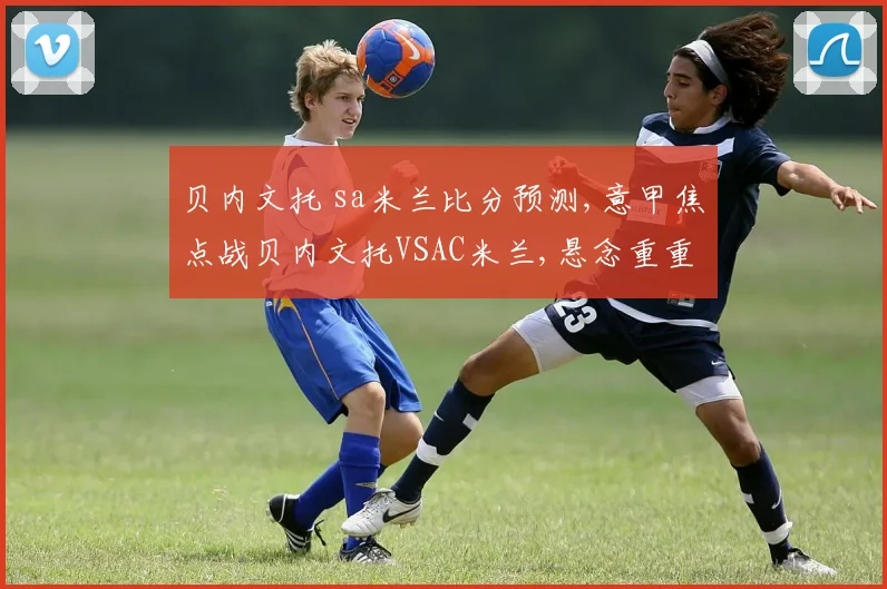 贝内文托 sa米兰比分预测,意甲焦点战贝内文托VSAC米兰,悬念重重